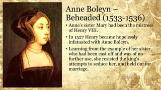 Anne Boleyn –
Beheaded (1533-1536)
• Anne's sister Mary had been the mistress
of Henry VIII.
• In 1527 Henry became hopelessly
infatuated with Anne Boleyn.
• Learning from the example of her sister,
who had been cast off and was of no
further use, she resisted the king's
attempts to seduce her, and held out for
marriage.
 