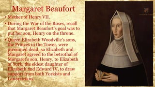 Margaret Beaufort
• Mother of Henry VII.
• During the War of the Roses, recall
that Margaret Beaufort’s goal was to
put her son, Henry on the throne.
• Queen Elizabeth Woodville's sons,
the Princes in the Tower, were
presumed dead, so Elizabeth and
Margaret agreed to the betrothal of
Margaret's son, Henry, to Elizabeth
of York, the eldest daughter of
Elizabeth and Edward IV, to draw
support from both Yorkists and
Lancastrians.
 