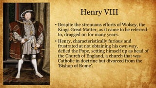 Henry VIII
• Despite the strenuous efforts of Wolsey, the
Kings Great Matter, as it came to be referred
to, dragged on for many years.
• Henry, characteristically furious and
frustrated at not obtaining his own way,
defied the Pope, setting himself up as head of
the Church of England, a church that was
Catholic in doctrine but divorced from the
'Bishop of Rome'.
 