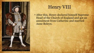 Henry VIII
• After this, Henry declared himself Supreme
Head of the Church of England and got an
annulment from Catherine and married
Anne Boleyn.
 