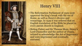 Henry VIII
• The Reformation Parliament of 1529-1536
approved the king's break with the see of
Rome, as well as Henry's divorce and
remarriage. In 1539 it was ordered that an
English translation of the Bible be placed in
every parish church in England.
• Bishop Fisher and Sir Thomas More, Henry’s
Lord Chancellor and the author of Utopia,
refused to acknowledge the Act of Supremacy
and were imprisoned and eventually
executed.
 