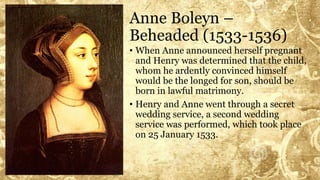 Anne Boleyn –
Beheaded (1533-1536)
• When Anne announced herself pregnant
and Henry was determined that the child,
whom he ardently convinced himself
would be the longed for son, should be
born in lawful matrimony.
• Henry and Anne went through a secret
wedding service, a second wedding
service was performed, which took place
on 25 January 1533.
 