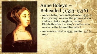 Anne Boleyn –
Beheaded (1533-1536)
• Anne's baby, born in September 1533, to
Henry's fury, was not the promised son
and heir, but a daughter, named
Elizabeth, after the King's mother who
was to be the future Elizabeth I.
• Anne miscarried in 1535, and in 1536 (a
son).
 