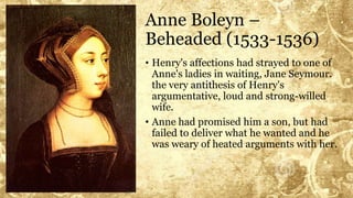 Anne Boleyn –
Beheaded (1533-1536)
• Henry's affections had strayed to one of
Anne's ladies in waiting, Jane Seymour.
the very antithesis of Henry's
argumentative, loud and strong-willed
wife.
• Anne had promised him a son, but had
failed to deliver what he wanted and he
was weary of heated arguments with her.
 