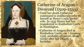 Catherine of Aragon –
Divorced (1509-1533)
• Until her death Catherine
continued to stubbornly refer to
herself as Henry's only lawful
wife. In 1535 Henry had her
transferred to Kimbolton Castle
in Huntington.
• Catherine of Aragon died at
Kimbolton Castle, on 7 January,
1536, probably of cancer, three
weeks after her fiftieth
birthday.
 
