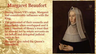 Margaret Beaufort
• During Henry VII’s reign, Margaret
had considerable influence with the
King.
• The personnel of their councils and
households often overlapped and it
was a measure of Henry's trust that
he allowed her to retain servants on
his behalf and delegated judicial
cases to her.
• Margaret also ruled the Queen’s
Household.
 