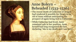 Anne Boleyn –
Beheaded (1533-1536)
• The recent death of Catherine of Aragon
had rendered it possible for Henry to be
rid of Anne without anticipating the
prospect of again being tied to Catherine.
• While Catherine had lived, Anne
remained safe in her position, Anne
herself had long recognized the fact,
declaring "she is my death and I am hers".
 
