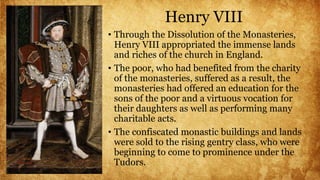 Henry VIII
• Through the Dissolution of the Monasteries,
Henry VIII appropriated the immense lands
and riches of the church in England.
• The poor, who had benefited from the charity
of the monasteries, suffered as a result, the
monasteries had offered an education for the
sons of the poor and a virtuous vocation for
their daughters as well as performing many
charitable acts.
• The confiscated monastic buildings and lands
were sold to the rising gentry class, who were
beginning to come to prominence under the
Tudors.
 