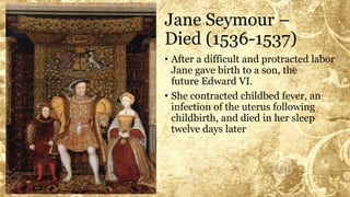 Jane Seymour –
Died (1536-1537)
• After a difficult and protracted labor
Jane gave birth to a son, the
future Edward VI.
• She contracted childbed fever, an
infection of the uterus following
childbirth, and died in her sleep
twelve days later
 