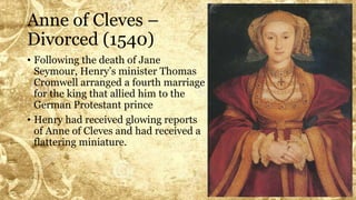 Anne of Cleves –
Divorced (1540)
• Following the death of Jane
Seymour, Henry’s minister Thomas
Cromwell arranged a fourth marriage
for the king that allied him to the
German Protestant prince
• Henry had received glowing reports
of Anne of Cleves and had received a
flattering miniature.
 