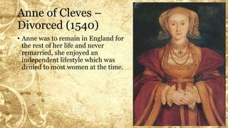 Anne of Cleves –
Divorced (1540)
• Anne was to remain in England for
the rest of her life and never
remarried, she enjoyed an
independent lifestyle which was
denied to most women at the time.
 