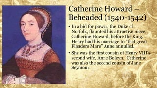 Catherine Howard –
Beheaded (1540-1542)
• In a bid for power, the Duke of
Norfolk, flaunted his attractive niece,
Catherine Howard, before the King.
Henry had his marriage to "that great
Flanders Mare" Anne annulled.
• She was the first cousin of Henry VIII's
second wife, Anne Boleyn. Catherine
was also the second cousin of Jane
Seymour.
 
