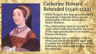 Catherine Howard –
Beheaded (1540-1542)
• While living in her step-grandmother‘s
household, Catherine had a sexual
relationship with her music tutor,
Henry Mannox.
• The relationship came to an end in
1538, when Catherine became the lover
of her step-grandmother's secretary,
Francis Dereham.
• Manipulated into a marriage with an
obese and decidedly middle aged man
to satisfy her uncle's lust for power and
influence, she continued to stray after
her marriage.
 
