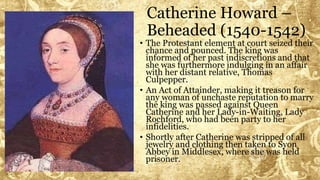 Catherine Howard –
Beheaded (1540-1542)
• The Protestant element at court seized their
chance and pounced. The king was
informed of her past indiscretions and that
she was furthermore indulging in an affair
with her distant relative, Thomas
Culpepper.
• An Act of Attainder, making it treason for
any woman of unchaste reputation to marry
the king was passed against Queen
Catherine and her Lady-in-Waiting, Lady
Rochford, who had been party to her
infidelities.
• Shortly after Catherine was stripped of all
jewelry and clothing then taken to Syon
Abbey in Middlesex, where she was held
prisoner.
 