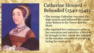 Catherine Howard –
Beheaded (1540-1542)
• The teenage Catherine was tried for
high treason and followed her cousin
Anne Boleyn to the Tower and the
block.
• She regained her composure prior to
her execution and asked for a block to
be brought to her, where she indulged
in the macabre exercise of practicing
laying her neck on it.
 