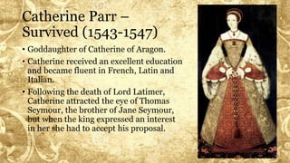 Catherine Parr –
Survived (1543-1547)
• Goddaughter of Catherine of Aragon.
• Catherine received an excellent education
and became fluent in French, Latin and
Italian.
• Following the death of Lord Latimer,
Catherine attracted the eye of Thomas
Seymour, the brother of Jane Seymour,
but when the king expressed an interest
in her she had to accept his proposal.
 