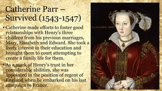 Catherine Parr –
Survived (1543-1547)
• Catherine made efforts to foster good
relationships with Henry's three
children from his previous marriages,
Mary, Elizabeth and Edward. She took a
lively interest in their education and
brought them to court attempting to
create a family life for them.
• As a mark of Henry's trust in her
considerable abilities, she was
appointed in the position of regent of
England when he embarked on his last
campaign to France.
 