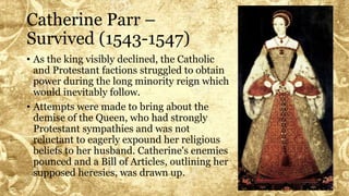 Catherine Parr –
Survived (1543-1547)
• As the king visibly declined, the Catholic
and Protestant factions struggled to obtain
power during the long minority reign which
would inevitably follow.
• Attempts were made to bring about the
demise of the Queen, who had strongly
Protestant sympathies and was not
reluctant to eagerly expound her religious
beliefs to her husband. Catherine's enemies
pounced and a Bill of Articles, outlining her
supposed heresies, was drawn up.
 