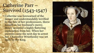 Catherine Parr –
Survived (1543-1547)
• Catherine was forewarned of the
danger and understandably terrified
by the fate of her predecessors, threw
herself on her husband's mercy.
Henry accepted a highly flattering
explanation from her. When her
enemies came the next day to arrest
her, Chancellor Wriothesley was set
upon by the King.
 