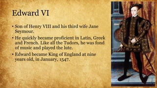 Edward VI
• Son of Henry VIII and his third wife Jane
Seymour.
• He quickly became proficient in Latin, Greek
and French. Like all the Tudors, he was fond
of music and played the lute.
• Edward became King of England at nine
years old, in January, 1547.
 