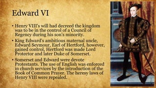Edward VI
• Henry VIII's will had decreed the kingdom
was to be in the control of a Council of
Regency during his son's minority.
• King Edward's ambitious maternal uncle,
Edward Seymour, Earl of Hertford, however,
gained control, Hertford was made Lord
Protector and later Duke of Somerset.
• Somerset and Edward were devote
Protestants. The use of English was enforced
in church services by the introduction of the
Book of Common Prayer. The heresy laws of
Henry VIII were repealed.
 