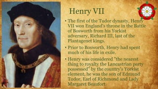 Henry VII
• The first of the Tudor dynasty, Henry
VII won England's throne in the Battle
of Bosworth from his Yorkist
adversary, Richard III, last of the
Plantagenet kings.
• Prior to Bosworth, Henry had spent
much of his life in exile.
• Henry was considered "the nearest
thing to royalty the Lancastrian party
possessed" by the country's Yorkist
element, he was the son of Edmund
Tudor, Earl of Richmond and Lady
Margaret Beaufort.
 