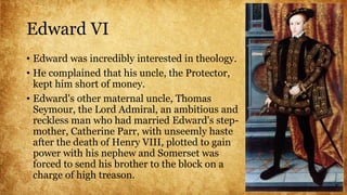 Edward VI
• Edward was incredibly interested in theology.
• He complained that his uncle, the Protector,
kept him short of money.
• Edward's other maternal uncle, Thomas
Seymour, the Lord Admiral, an ambitious and
reckless man who had married Edward's step-
mother, Catherine Parr, with unseemly haste
after the death of Henry VIII, plotted to gain
power with his nephew and Somerset was
forced to send his brother to the block on a
charge of high treason.
 