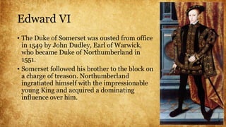Edward VI
• The Duke of Somerset was ousted from office
in 1549 by John Dudley, Earl of Warwick,
who became Duke of Northumberland in
1551.
• Somerset followed his brother to the block on
a charge of treason. Northumberland
ingratiated himself with the impressionable
young King and acquired a dominating
influence over him.
 