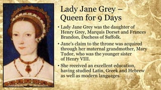 Lady Jane Grey –
Queen for 9 Days
• Lady Jane Grey was the daughter of
Henry Grey, Marquis Dorset and Frances
Brandon, Duchess of Suffolk.
• Jane's claim to the throne was acquired
through her maternal grandmother, Mary
Tudor, who was the younger sister
of Henry VIII.
• She received an excellent education,
having studied Latin, Greek and Hebrew
as well as modern languages.
 