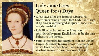 Lady Jane Grey –
Queen for 9 Days
• A few days after the death of Edward VI,
Northumberland ensured that Lady Jane Grey,
at 15, was acknowledged as Queen. Jane was
deeply troubled
• Rebellion broke out her as Mary was
considered by many Englishmen to be the true
heiress to the throne.
• Suffolk informed his daughter that she was no
longer Queen, by tearing down the canopy of
estate from over her head. Jane's overall
reaction seems to have been one of relief
 