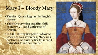 Mary I – Bloody Mary
• The first Queen Regnant in English
history.
• The only surviving and fifth child
of Henry VIII and Catherine of
Aragon.
• In 1531, during her parents divorce,
when she was seventeen, Mary was
declared a bastard by her father and
forbidden to see her mother.
 