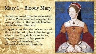 Mary I – Bloody Mary
• She was removed from the succession
by Act of Parliament and relegated to a
lower position in the household of her
new half-sister Elizabeth.
• In 1536 her mother died of cancer and
Mary was forced by her father to sign a
submission. To gain his acceptance,
she had to deny that her parents
marriage had been legal and
acknowledge her own bastardy.
 