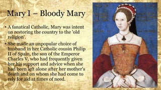Mary I – Bloody Mary
• A fanatical Catholic, Mary was intent
on restoring the country to the 'old
religion'.
• She made an unpopular choice of
husband in her Catholic cousin Philip
II of Spain, the son of the Emperor
Charles V, who had frequently given
her his support and advice when she
had been left alone after her mother's
death and on whom she had come to
rely for aid at times of need.
 
