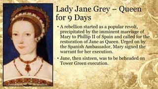 Lady Jane Grey – Queen
for 9 Days
• A rebellion started as a popular revolt,
precipitated by the imminent marriage of
Mary to Phillip II of Spain and called for the
restoration of Jane as Queen. Urged on by
the Spanish Ambassador, Mary signed the
warrant for her execution.
• Jane, then sixteen, was to be beheaded on
Tower Green execution.
 