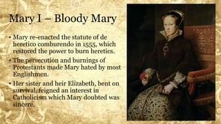 Mary I – Bloody Mary
• Mary re-enacted the statute of de
heretico comburendo in 1555, which
restored the power to burn heretics.
• The persecution and burnings of
Protestants made Mary hated by most
Englishmen.
• Her sister and heir Elizabeth, bent on
survival, feigned an interest in
Catholicism which Mary doubted was
sincere.
 