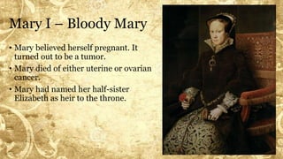 Mary I – Bloody Mary
• Mary believed herself pregnant. It
turned out to be a tumor.
• Mary died of either uterine or ovarian
cancer.
• Mary had named her half-sister
Elizabeth as heir to the throne.
 