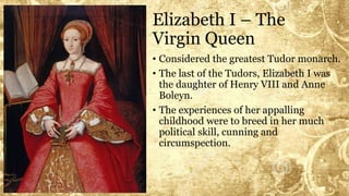 Elizabeth I – The
Virgin Queen
• Considered the greatest Tudor monarch.
• The last of the Tudors, Elizabeth I was
the daughter of Henry VIII and Anne
Boleyn.
• The experiences of her appalling
childhood were to breed in her much
political skill, cunning and
circumspection.
 
