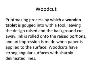 Woodcut	
  
Printmaking	
  process	
  by	
  which	
  a	
  wooden	
  
tablet	
  is	
  gouged	
  into	
  with	
  a	
  tool,	
  leaving	
  
the	
  design	
  raised	
  and	
  the	
  background	
  cut	
  
away.	
  Ink	
  is	
  rolled	
  onto	
  the	
  raised	
  por8ons,	
  
and	
  an	
  impression	
  is	
  made	
  when	
  paper	
  is	
  
applied	
  to	
  the	
  surface.	
  Woodcuts	
  have	
  
strong	
  angular	
  surfaces	
  with	
  sharply	
  
delineated	
  lines.	
  
 