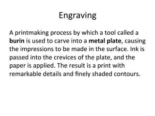Engraving	
  
A	
  printmaking	
  process	
  by	
  which	
  a	
  tool	
  called	
  a	
  
burin	
  is	
  used	
  to	
  carve	
  into	
  a	
  metal	
  plate,	
  causing	
  
the	
  impressions	
  to	
  be	
  made	
  in	
  the	
  surface.	
  Ink	
  is	
  
passed	
  into	
  the	
  crevices	
  of	
  the	
  plate,	
  and	
  the	
  
paper	
  is	
  applied.	
  The	
  result	
  is	
  a	
  print	
  with	
  
remarkable	
  details	
  and	
  ﬁnely	
  shaded	
  contours.	
  
 