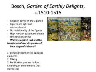 Bosch,	
  Garden	
  of	
  Earthly	
  Delights,	
  	
  
c.1510-­‐1515	
  
-­‐  Rela8on	
  between	
  the	
  3	
  panels	
  
-­‐  Figures	
  are	
  light	
  and	
  
nonsubstan8al	
  
-­‐  No	
  individuality	
  of	
  the	
  ﬁgures	
  
-­‐  High	
  Horizon	
  pack	
  many	
  details	
  	
  
-­‐  Unknown	
  meaning	
  
	
  	
  	
  	
  	
  Warning	
  against	
  lust	
  and	
  the	
  
transience	
  of	
  worldly	
  pleasure?	
  
	
  	
  	
  	
  	
  Four	
  stage	
  of	
  alchemy?	
  
1)	
  Bringing	
  together	
  the	
  opposite	
  
elements	
  
2)	
  Mixing	
  
3)	
  Puriﬁca8on	
  process	
  by	
  ﬁre	
  
Cleansing	
  of	
  the	
  elements	
  (not	
  
illustrated)	
  
 