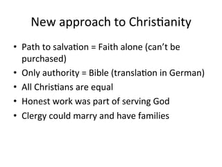 New	
  approach	
  to	
  Chris8anity	
  
•  Path	
  to	
  salva8on	
  =	
  Faith	
  alone	
  (can’t	
  be	
  
purchased)	
  
•  Only	
  authority	
  =	
  Bible	
  (transla8on	
  in	
  German)	
  
•  All	
  Chris8ans	
  are	
  equal	
  
•  Honest	
  work	
  was	
  part	
  of	
  serving	
  God	
  
•  Clergy	
  could	
  marry	
  and	
  have	
  families	
  
 