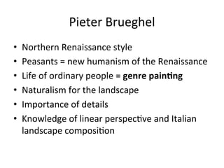 Pieter	
  Brueghel	
  
•  Northern	
  Renaissance	
  style	
  
•  Peasants	
  =	
  new	
  humanism	
  of	
  the	
  Renaissance	
  
•  Life	
  of	
  ordinary	
  people	
  =	
  genre	
  painFng	
  
•  Naturalism	
  for	
  the	
  landscape	
  
•  Importance	
  of	
  details	
  
•  Knowledge	
  of	
  linear	
  perspec8ve	
  and	
  Italian	
  
landscape	
  composi8on	
  
 