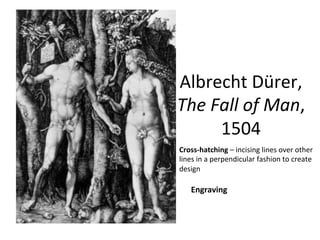 Albrecht	
  Dürer,	
  	
  
The	
  Fall	
  of	
  Man,	
  
1504	
  
Engraving	
  
Cross-­‐hatching	
  –	
  incising	
  lines	
  over	
  other	
  
lines	
  in	
  a	
  perpendicular	
  fashion	
  to	
  create	
  
design	
  
 