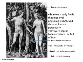 Mouse	
  -­‐	
  Satan	
  
Cat	
  –	
  choleric	
  or	
  angry	
  
Rabbit	
  –	
  sanguine	
  or	
  energe8c	
  
Ox	
  –	
  Phlegma8c	
  or	
  lethargic	
  
Elk	
  –	
  melancholic	
  or	
  sad	
  
Parrot	
  -­‐	
  cleverness	
  
4	
  humors	
  =	
  body	
  ﬂuids	
  
that	
  medieval	
  
physiologists	
  believed	
  
dictated	
  human	
  
personality	
  
They	
  were	
  kept	
  in	
  
balance	
  before	
  the	
  Fall	
  
of	
  Man	
  
 
