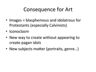 Consequence	
  for	
  Art	
  
•  Images	
  =	
  blasphemous	
  and	
  idolatrous	
  for	
  
Protestants	
  (especially	
  Calvinists)	
  	
  
•  Iconoclasm	
  
•  New	
  way	
  to	
  create	
  without	
  appearing	
  to	
  
create	
  pagan	
  idols	
  
•  New	
  subjects	
  maCer	
  (portraits,	
  genre…)	
  
 