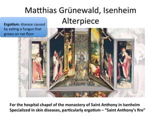 MaChias	
  Grünewald,	
  Isenheim	
  
Alterpiece	
  
For	
  the	
  hospital	
  chapel	
  of	
  the	
  monastery	
  of	
  Saint	
  Anthony	
  in	
  Isenheim	
  
Specialized	
  in	
  skin	
  diseases,	
  parFcularly	
  ergoFsm	
  –	
  “Saint	
  Anthony’s	
  ﬁre”	
  
ErgoFsm:	
  disease	
  caused	
  
by	
  ea8ng	
  a	
  fungus	
  that	
  
grows	
  on	
  rye	
  ﬂoor	
  
 