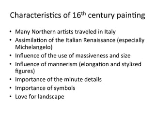 Characteris8cs	
  of	
  16th	
  century	
  pain8ng	
  
•  Many	
  Northern	
  ar8sts	
  traveled	
  in	
  Italy	
  
•  Assimila8on	
  of	
  the	
  Italian	
  Renaissance	
  (especially	
  
Michelangelo)	
  
•  Inﬂuence	
  of	
  the	
  use	
  of	
  massiveness	
  and	
  size	
  
•  Inﬂuence	
  of	
  mannerism	
  (elonga8on	
  and	
  stylized	
  
ﬁgures)	
  
•  Importance	
  of	
  the	
  minute	
  details	
  
•  Importance	
  of	
  symbols	
  
•  Love	
  for	
  landscape	
  
 