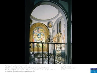 Title: Capponi Chapel, Church of Santa Felicità, Florence                                                        Source/ Museum: n/a
Artist: Early Renaissance Chapel by Filippo Brunellschi; Tondos, Murals, and altarpiece by Pontormo              Medium: fresco and oil on panel
Date: Chapel: 1419-1423. Pontormo, tondos with the four evangelists and mural painting of the Annunciation, on   Size: n/a
the window wall, 1525-1528; Pontormo, The Deposition, 1525-1527
 