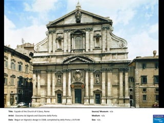 Title: Façade of the Church of II Gesù, Rome                                  Source/ Museum: n/a
Artist: Giacomo da Vignola and Giacomo della Porta.                           Medium: n/a
Date: Begun on Vignola's design in 1568; completed by della Porta c.1575-84   Size: n/a
 