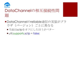 DataChannelの相互接続性問
題
DataChannelのreliable通信の実装がブラ
ウザ（バージョン）ごとに異なる
 当面はsctpをオフにしたほうがベター
 util.supports.sctp = false;

 